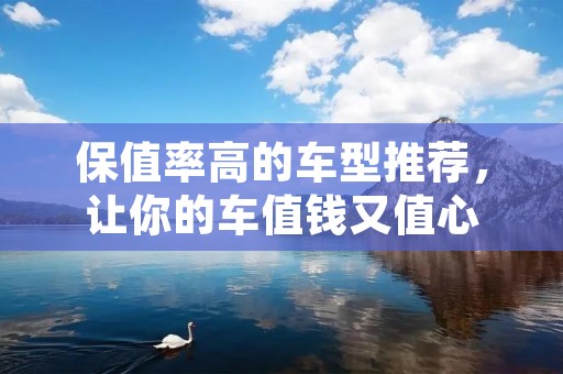 保值率高的车型推荐,让你的车值钱又值心 保值率高的车型推荐,让你的车值钱又值心