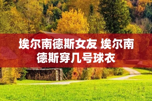 埃尔南德斯女友 埃尔南德斯穿几号球衣 埃尔南德斯女友 埃尔南德斯穿几号球衣