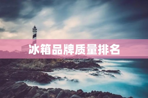 冰箱品牌质量排名：哪些品牌最值得信赖？