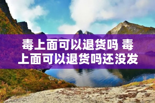 毒上面可以退货吗 毒上面可以退货吗还没发货 毒上面可以退货吗 毒上面可以退货吗还没发货