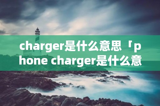 charger是什么意思「phone charger是什么意思」 charger是什么意思「phone charger是什么意思」