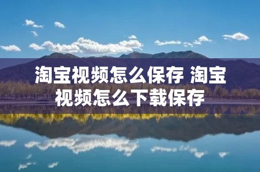 淘宝视频怎么保存 淘宝视频怎么下载保存 淘宝视频怎么保存 淘宝视频怎么下载保存