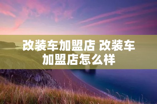 改装车加盟店 改装车加盟店怎么样 改装车加盟店 改装车加盟店怎么样