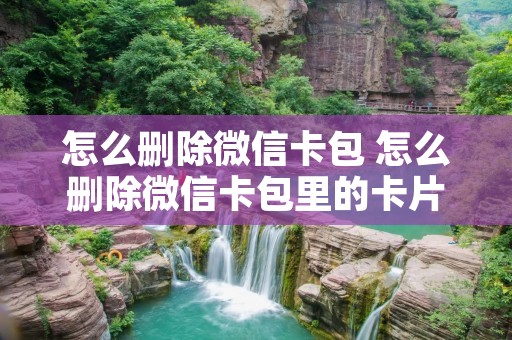 怎么删除微信卡包 怎么删除微信卡包里的卡片 怎么删除微信卡包 怎么删除微信卡包里的卡片