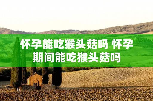 怀孕能吃猴头菇吗 怀孕期间能吃猴头菇吗 怀孕能吃猴头菇吗 怀孕期间能吃猴头菇吗
