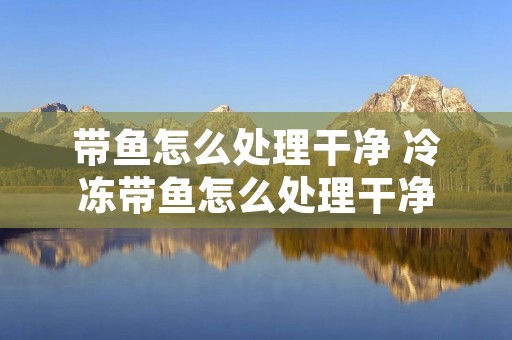 带鱼怎么处理干净 冷冻带鱼怎么处理干净 带鱼怎么处理干净 冷冻带鱼怎么处理干净
