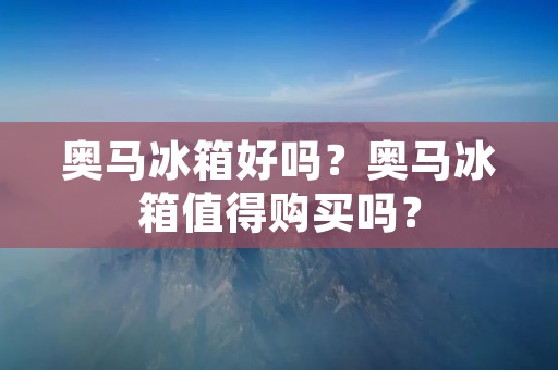 奥马冰箱好吗？奥马冰箱值得购买吗？