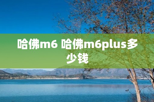 哈佛m6 哈佛m6plus多少钱 哈佛m6 哈佛m6plus多少钱