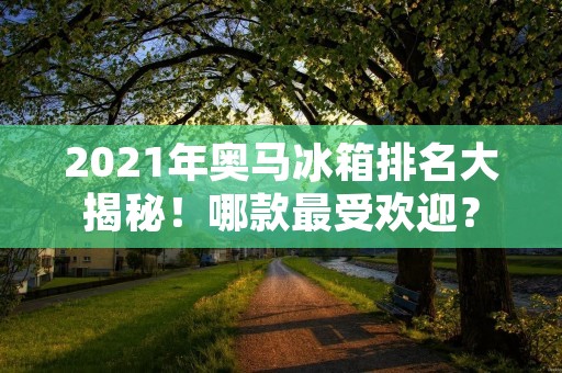 2021年奥马冰箱排名大揭秘!哪款最受欢迎? 2021年奥马冰箱排名大揭秘!哪款最受欢迎?