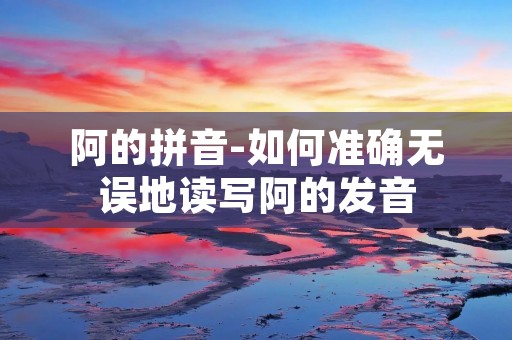 阿的拼音-如何准确无误地读写阿的发音 阿的拼音-如何准确无误地读写阿的发音