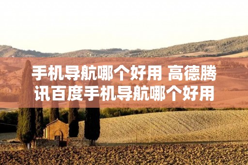 手机导航哪个好用 高德腾讯百度手机导航哪个好用