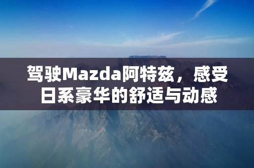 驾驶Mazda阿特兹，感受日系豪华的舒适与动感