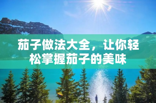 茄子做法大全，让你轻松掌握茄子的美味