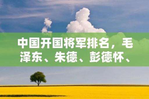 中国开国将军排名，毛泽东、朱德、彭德怀、林彪、陈毅等名将居首
