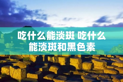 吃什么能淡斑 吃什么能淡斑和黑色素 吃什么能淡斑 吃什么能淡斑和黑色素