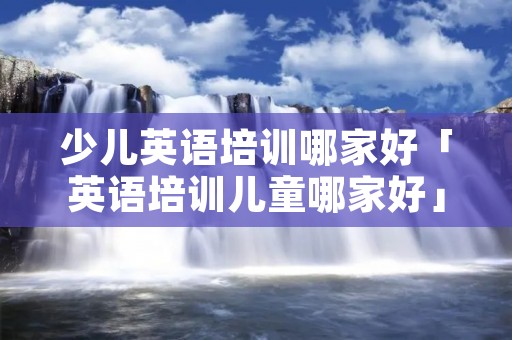 少儿英语培训哪家好「英语培训儿童哪家好」 少儿英语培训哪家好「英语培训儿童哪家好」