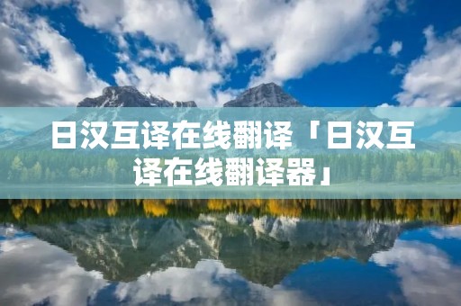 日汉互译在线翻译「日汉互译在线翻译器」 日汉互译在线翻译「日汉互译在线翻译器」