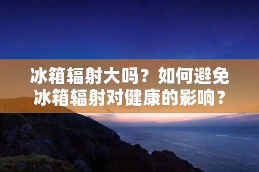 冰箱辐射大吗?如何避免冰箱辐射对健康的影响? 冰箱辐射大吗?如何避免冰箱辐射对健康的影响?