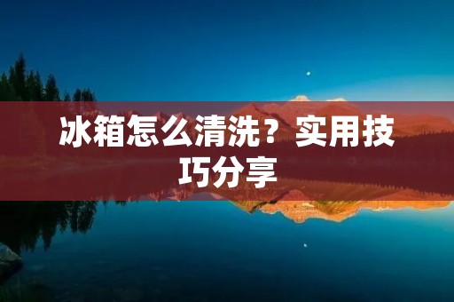 冰箱怎么清洗?实用技巧分享 冰箱怎么清洗?实用技巧分享