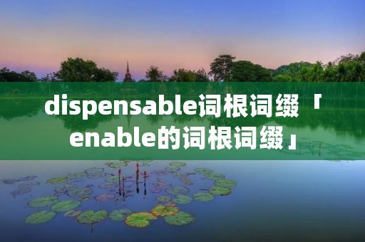 dispensable词根词缀「enable的词根词缀」 dispensable词根词缀「enable的词根词缀」