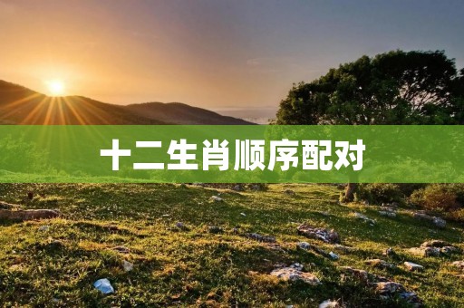 十二生肖顺序配对：你的生肖和你的最佳配对是什么？