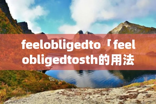 feelobligedto「feelobligedtosth的用法」 feelobligedto「feelobligedtosth的用法」