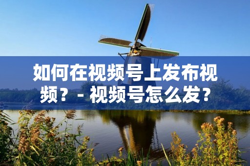 如何在视频号上发布视频？- 视频号怎么发？