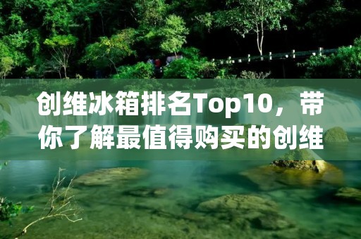 创维冰箱排名Top10，带你了解最值得购买的创维冰箱