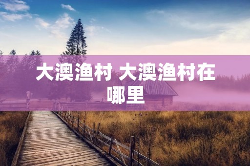 大澳渔村 大澳渔村在哪里 大澳渔村 大澳渔村在哪里