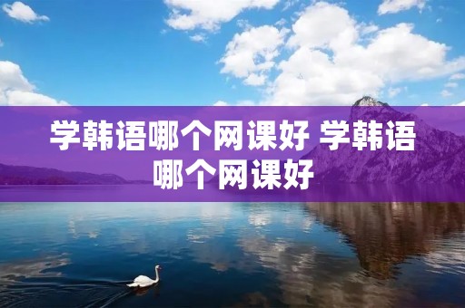 学韩语哪个网课好 学韩语哪个网课好