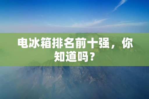电冰箱排名前十强，你知道吗？