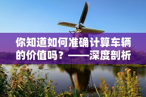 你知道如何准确计算车辆的价值吗?——深度剖析二手车价格评估方法 你知道如何准确计算车辆的价值吗?——深度剖析二手车价格评估方法