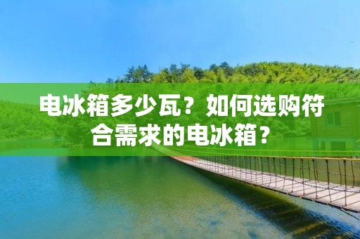 电冰箱多少瓦？如何选购符合需求的电冰箱？