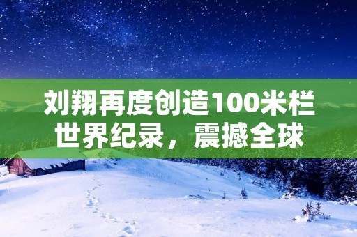 刘翔再度创造100米栏世界纪录，震撼全球