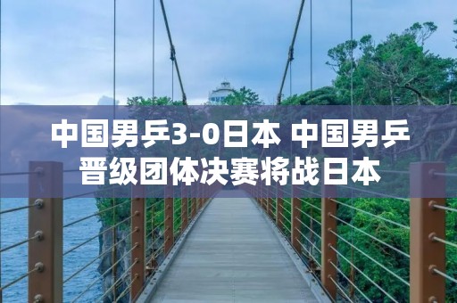 中国男乒3-0日本 中国男乒晋级团体决赛将战日本 中国男乒3-0日本 中国男乒晋级团体决赛将战日本