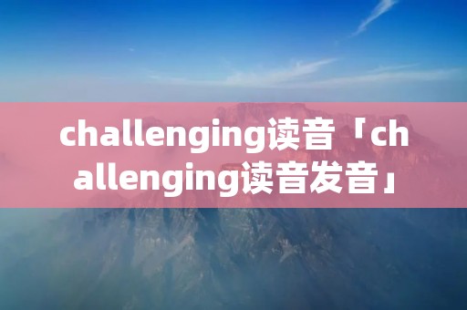 challenging读音「challenging读音发音」 challenging读音「challenging读音发音」