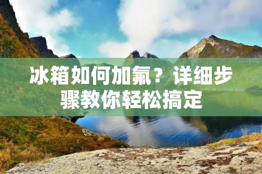 冰箱如何加氟?详细步骤教你轻松搞定