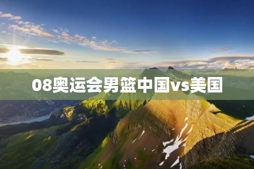 08奥运会男篮中国vs美国：中国男篮的艰难挑战