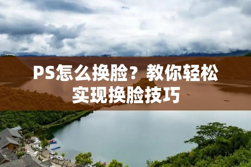 PS怎么换脸?教你轻松实现换脸技巧 PS怎么换脸?教你轻松实现换脸技巧