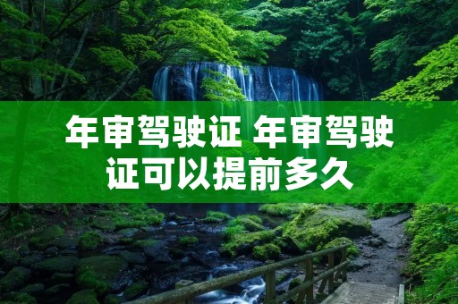 年审驾驶证 年审驾驶证可以提前多久 年审驾驶证 年审驾驶证可以提前多久