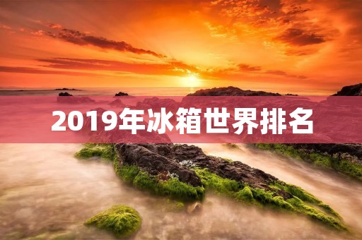 2019年冰箱世界排名：这些品牌获得了最高荣誉
