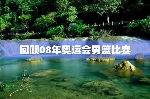 回顾08年奥运会男篮比赛:中国队的表现与反思 回顾08年奥运会男篮比赛:中国队的表现与反思