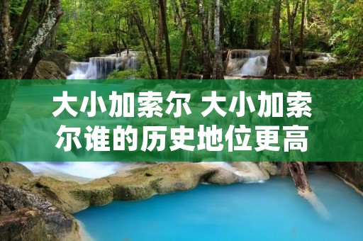 大小加索尔 大小加索尔谁的历史地位更高