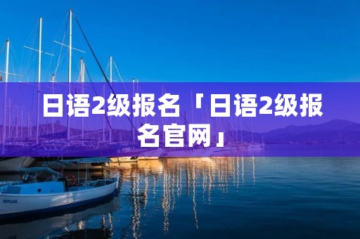 日语2级报名「日语2级报名官网」