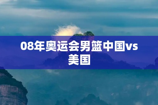 08年奥运会男篮中国vs美国：中国男篮不敌美国强势队伍