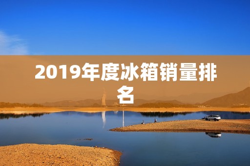 2019年度冰箱销量排名：这些品牌占据前几名