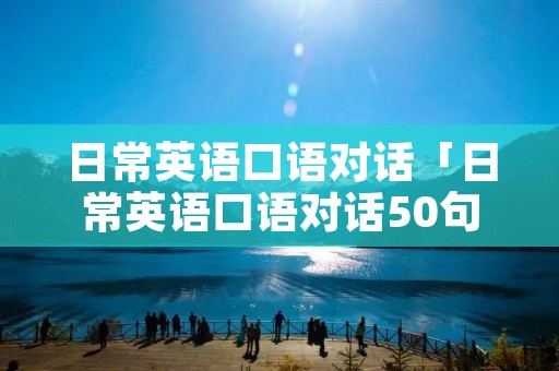 日常英语口语对话「日常英语口语对话50句」 日常英语口语对话「日常英语口语对话50句」