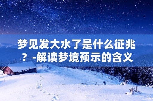 梦见发大水了是什么征兆？-解读梦境预示的含义