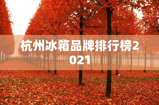 杭州冰箱品牌排行榜2021：哪些品牌值得购买？