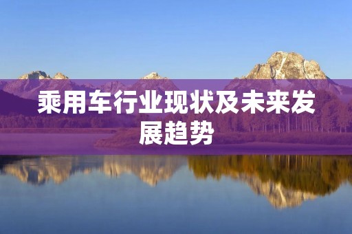 乘用车行业现状及未来发展趋势 乘用车行业现状及未来发展趋势